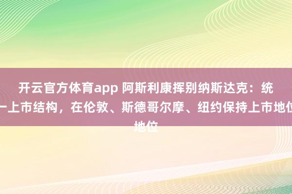 開云官方體育app 阿斯利康揮別納斯達克:統一上市結構,在倫敦、斯德哥爾摩、紐約保持上市地位