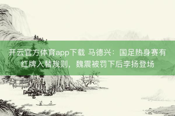 開云官方體育app下載 馬德興：國足熱身賽有紅牌入替規則，魏震被罰下后李揚登場