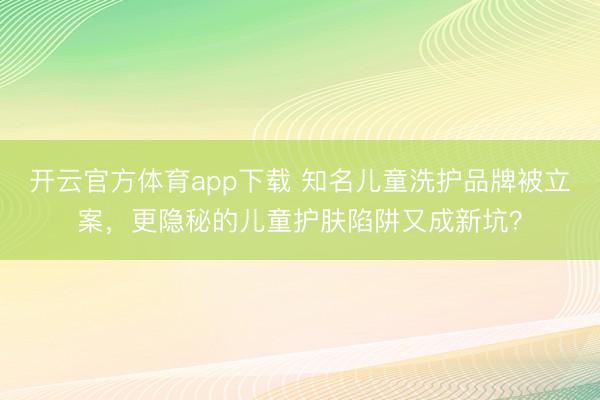 開云官方體育app下載 知名兒童洗護品牌被立案，更隱秘的兒童護膚陷阱又成新坑？
