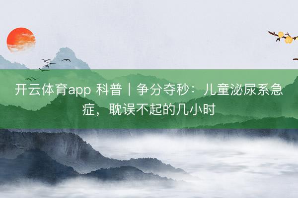開云體育app 科普|爭分奪秒:兒童泌尿系急癥,耽誤不起的幾小時