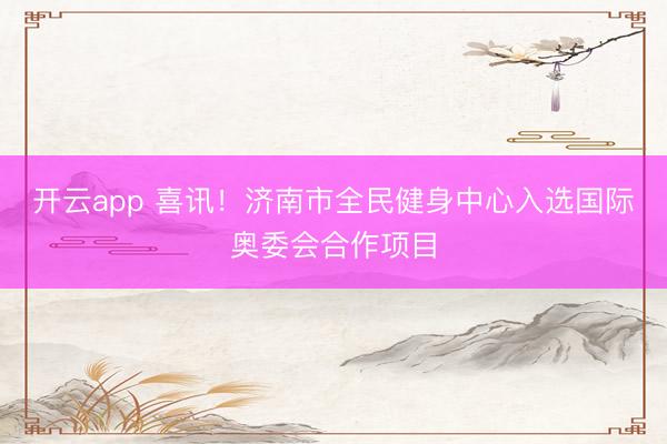開云app 喜訊！濟南市全民健身中心入選國際奧委會合作項目