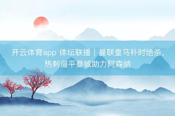 開云體育app 體壇聯(lián)播｜曼聯(lián)皇馬補(bǔ)時絕殺，熱刺逼平曼城助力阿森納