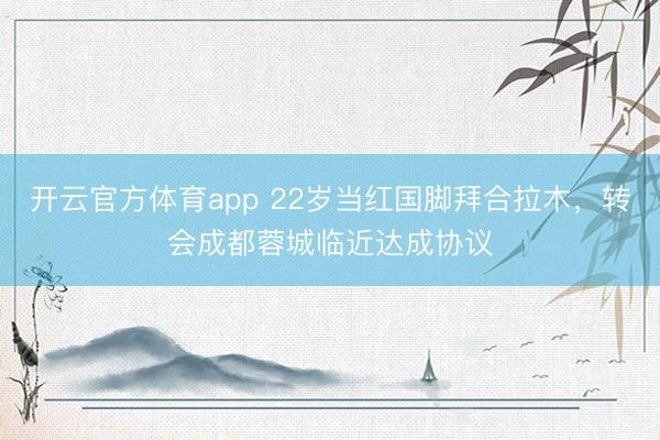 開云官方體育app 22歲當(dāng)紅國(guó)腳拜合拉木，轉(zhuǎn)會(huì)成都蓉城臨近達(dá)成協(xié)議