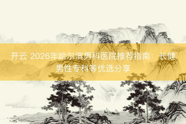 開云 2026年哈爾濱男科醫(yī)院推薦指南:長健男性專科等優(yōu)選分享
