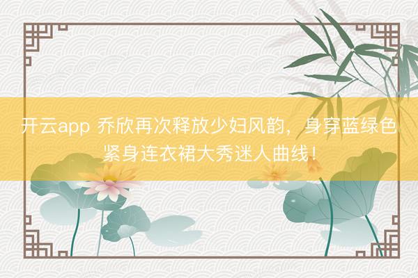 開云app 喬欣再次釋放少婦風(fēng)韻，身穿藍(lán)綠色緊身連衣裙大秀迷人曲線！