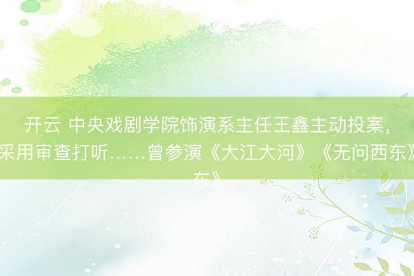 開云 中央戲劇學院飾演系主任王鑫主動投案,采用審查打聽……曾參演《大江大河》《無問西東》
