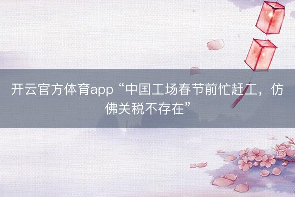 開云官方體育app “中國工場春節(jié)前忙趕工,仿佛關(guān)稅不存在”